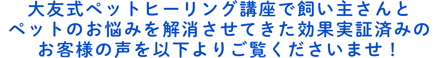 大友式ペットヒーリング講座で飼い主さんとペットのお悩みを解消させてきた効果実証済みのお客様の声を以下よりご覧くださいませ！