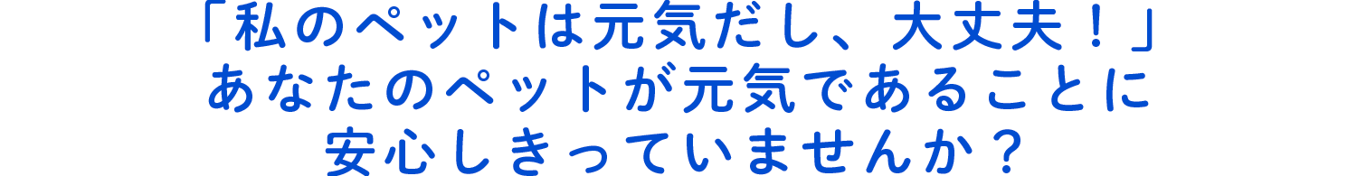 「私のペットは元気だし、大丈夫！」あなたのペットが元気であることに安心しきっていませんか？